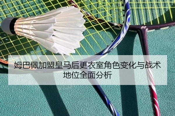 姆巴佩加盟皇马后更衣室角色变化与战术地位全面分析