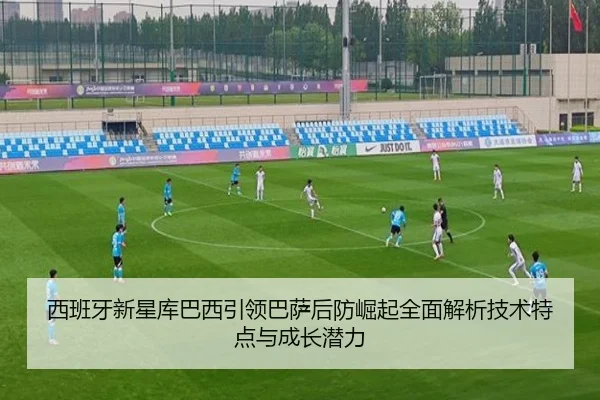 西班牙新星库巴西引领巴萨后防崛起全面解析技术特点与成长潜力