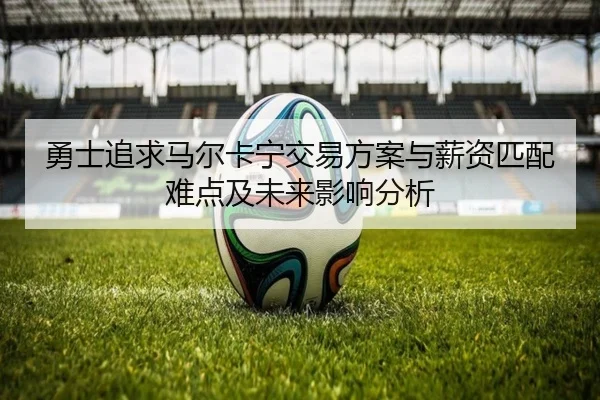勇士追求马尔卡宁交易方案与薪资匹配难点及未来影响分析